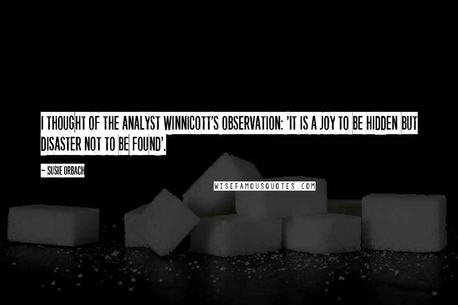 Susie Orbach Quotes: I thought of the analyst Winnicott's observation: 'It is a joy to be hidden but disaster not to be found'.