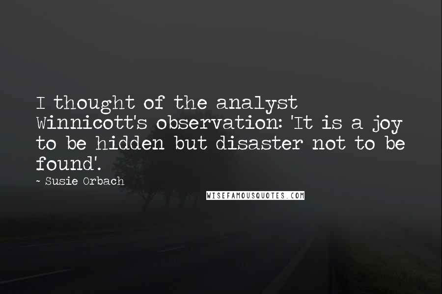 Susie Orbach Quotes: I thought of the analyst Winnicott's observation: 'It is a joy to be hidden but disaster not to be found'.