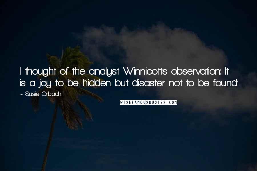 Susie Orbach Quotes: I thought of the analyst Winnicott's observation: 'It is a joy to be hidden but disaster not to be found'.