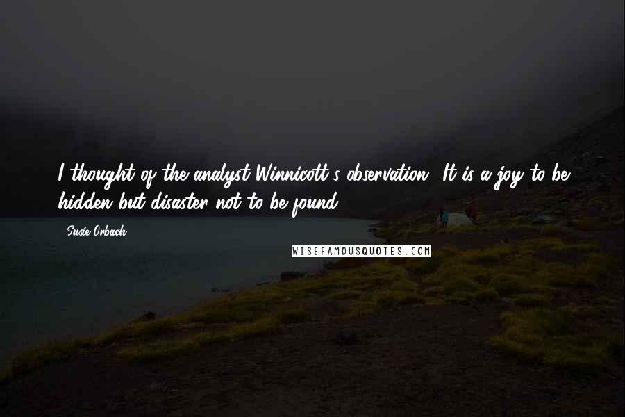 Susie Orbach Quotes: I thought of the analyst Winnicott's observation: 'It is a joy to be hidden but disaster not to be found'.