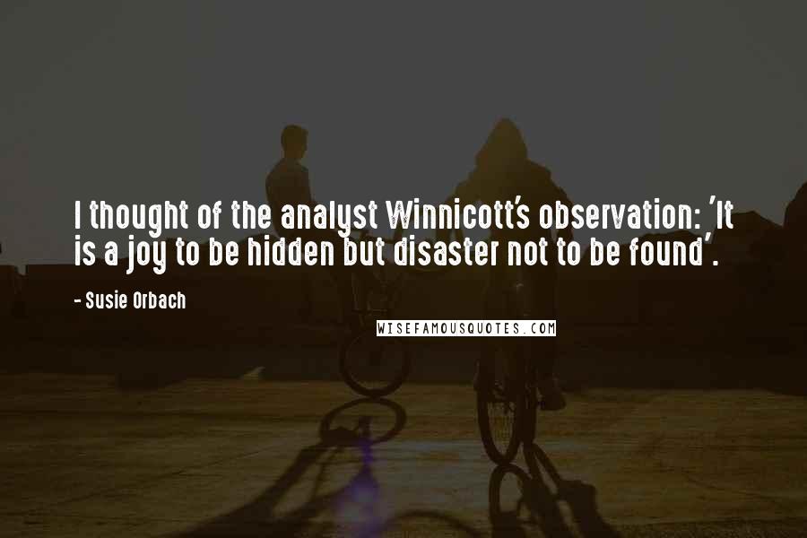 Susie Orbach Quotes: I thought of the analyst Winnicott's observation: 'It is a joy to be hidden but disaster not to be found'.