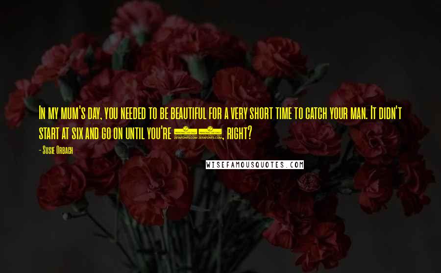 Susie Orbach Quotes: In my mum's day, you needed to be beautiful for a very short time to catch your man. It didn't start at six and go on until you're 75, right?