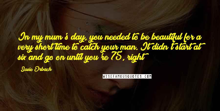 Susie Orbach Quotes: In my mum's day, you needed to be beautiful for a very short time to catch your man. It didn't start at six and go on until you're 75, right?