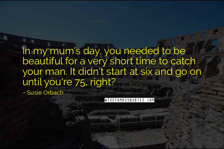 Susie Orbach Quotes: In my mum's day, you needed to be beautiful for a very short time to catch your man. It didn't start at six and go on until you're 75, right?