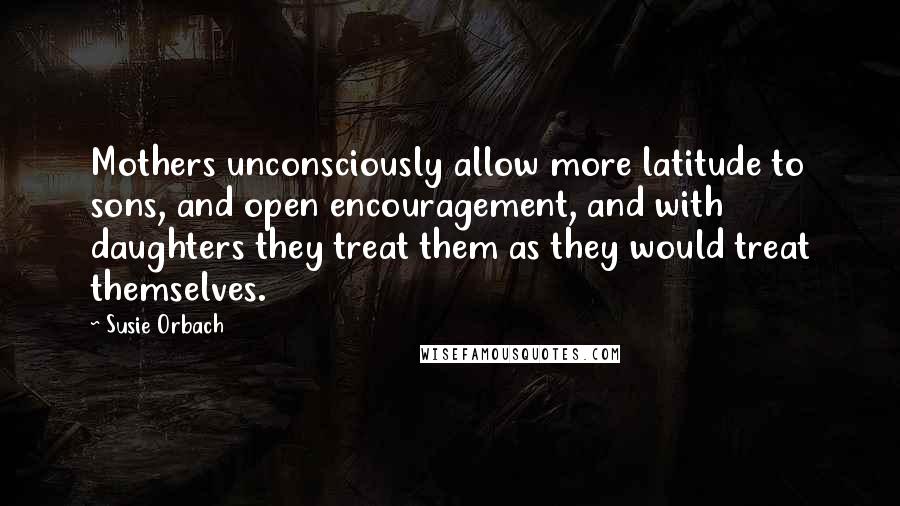Susie Orbach Quotes: Mothers unconsciously allow more latitude to sons, and open encouragement, and with daughters they treat them as they would treat themselves.