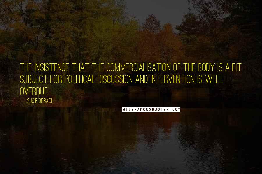 Susie Orbach Quotes: The insistence that the commercialisation of the body is a fit subject for political discussion and intervention is well overdue.