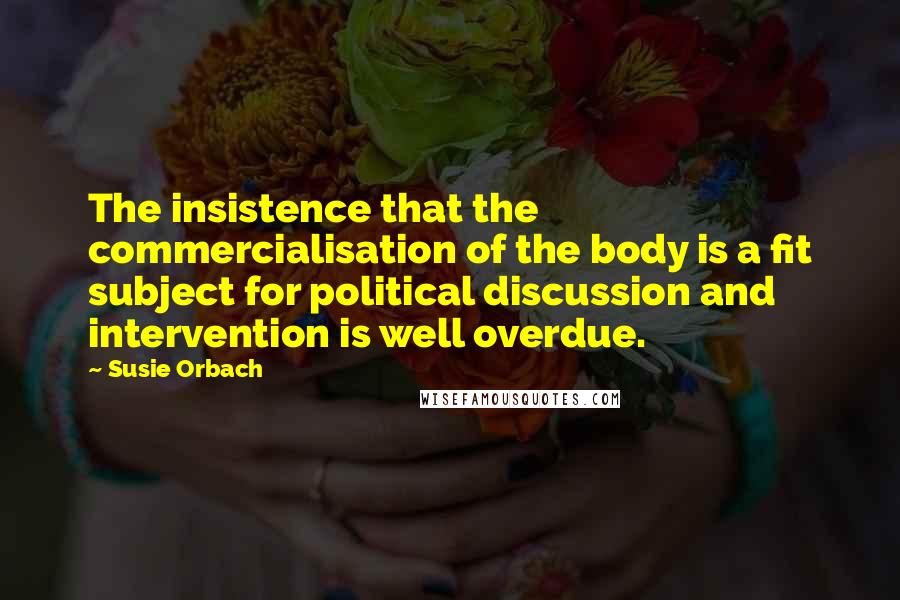 Susie Orbach Quotes: The insistence that the commercialisation of the body is a fit subject for political discussion and intervention is well overdue.