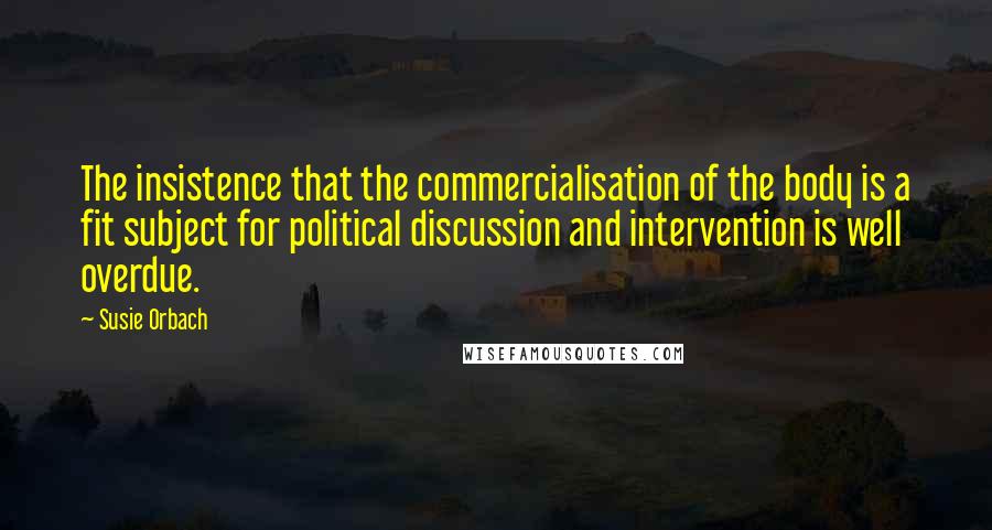 Susie Orbach Quotes: The insistence that the commercialisation of the body is a fit subject for political discussion and intervention is well overdue.