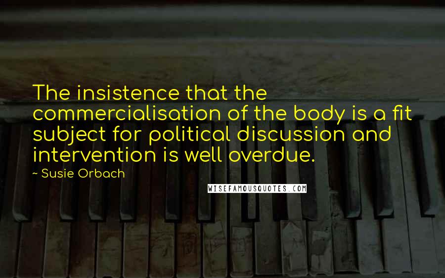 Susie Orbach Quotes: The insistence that the commercialisation of the body is a fit subject for political discussion and intervention is well overdue.