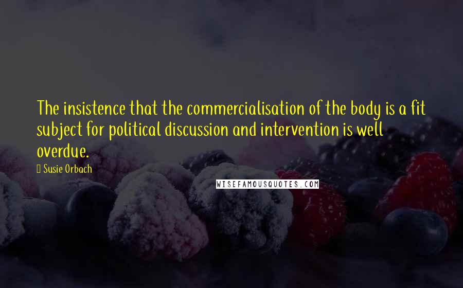 Susie Orbach Quotes: The insistence that the commercialisation of the body is a fit subject for political discussion and intervention is well overdue.