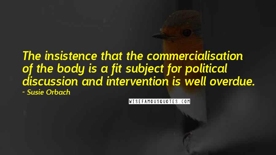 Susie Orbach Quotes: The insistence that the commercialisation of the body is a fit subject for political discussion and intervention is well overdue.