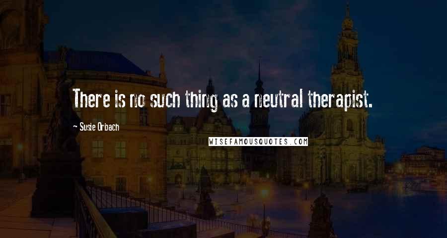 Susie Orbach Quotes: There is no such thing as a neutral therapist.