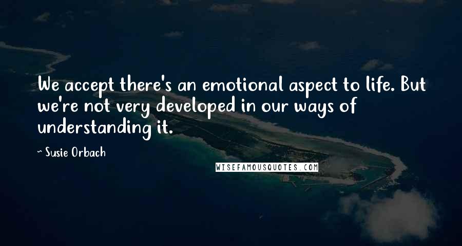 Susie Orbach Quotes: We accept there's an emotional aspect to life. But we're not very developed in our ways of understanding it.