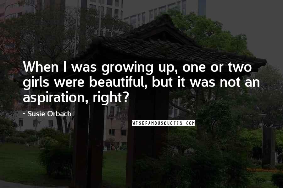 Susie Orbach Quotes: When I was growing up, one or two girls were beautiful, but it was not an aspiration, right?