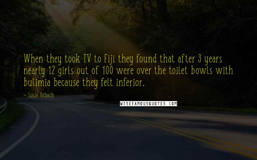 Susie Orbach Quotes: When they took TV to Fiji they found that after 3 years nearly 12 girls out of 100 were over the toilet bowls with bulimia because they felt inferior.