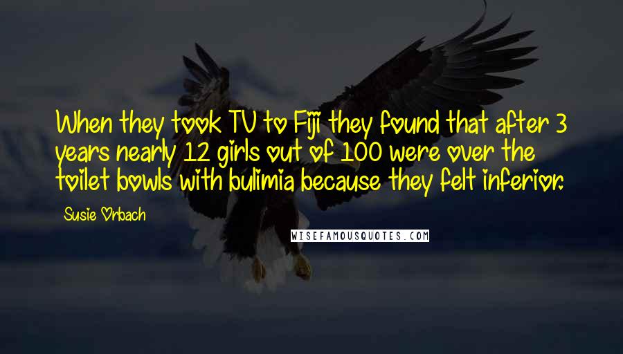 Susie Orbach Quotes: When they took TV to Fiji they found that after 3 years nearly 12 girls out of 100 were over the toilet bowls with bulimia because they felt inferior.