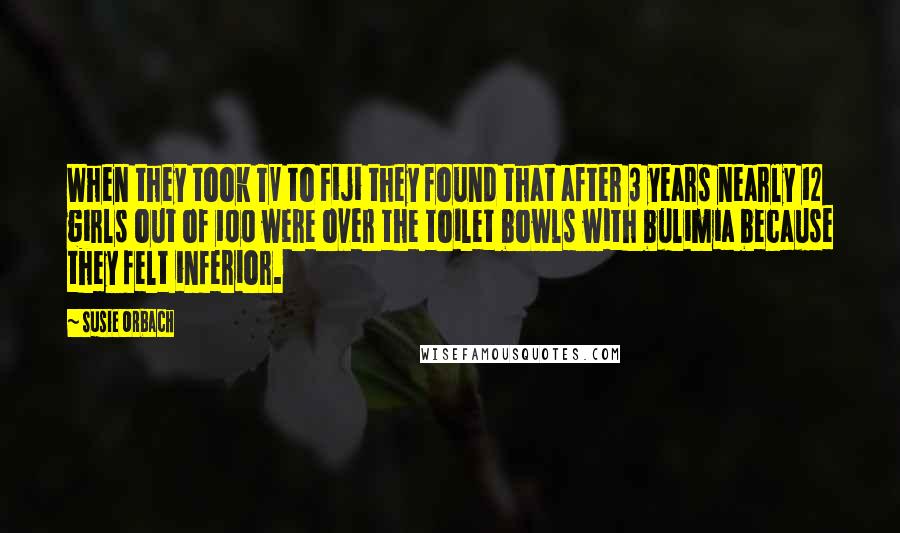 Susie Orbach Quotes: When they took TV to Fiji they found that after 3 years nearly 12 girls out of 100 were over the toilet bowls with bulimia because they felt inferior.