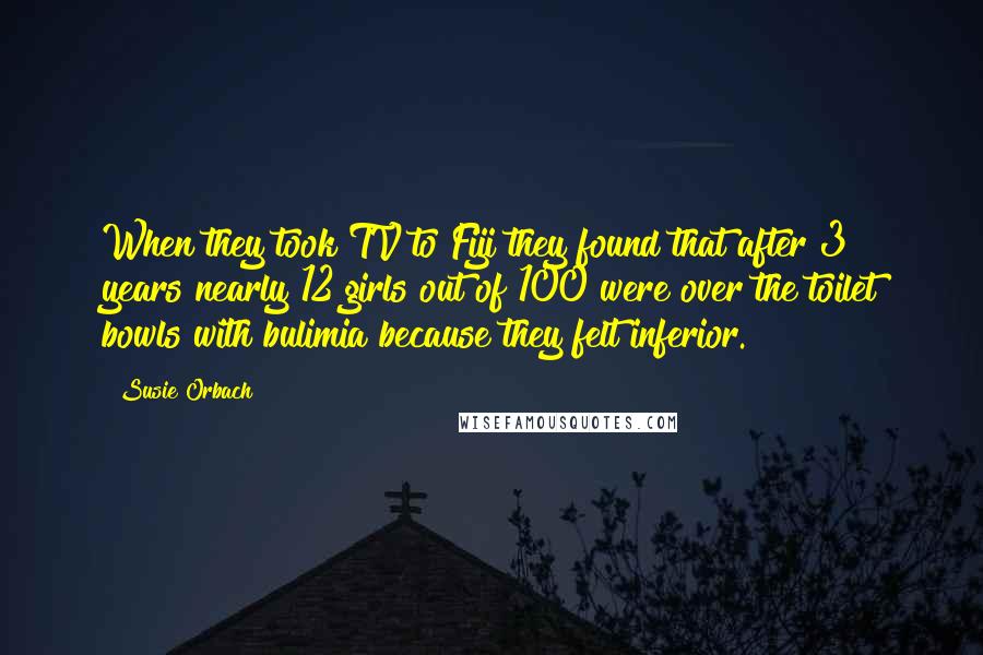 Susie Orbach Quotes: When they took TV to Fiji they found that after 3 years nearly 12 girls out of 100 were over the toilet bowls with bulimia because they felt inferior.