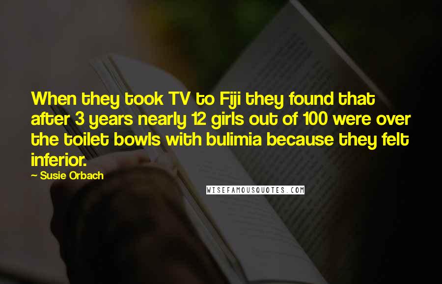 Susie Orbach Quotes: When they took TV to Fiji they found that after 3 years nearly 12 girls out of 100 were over the toilet bowls with bulimia because they felt inferior.