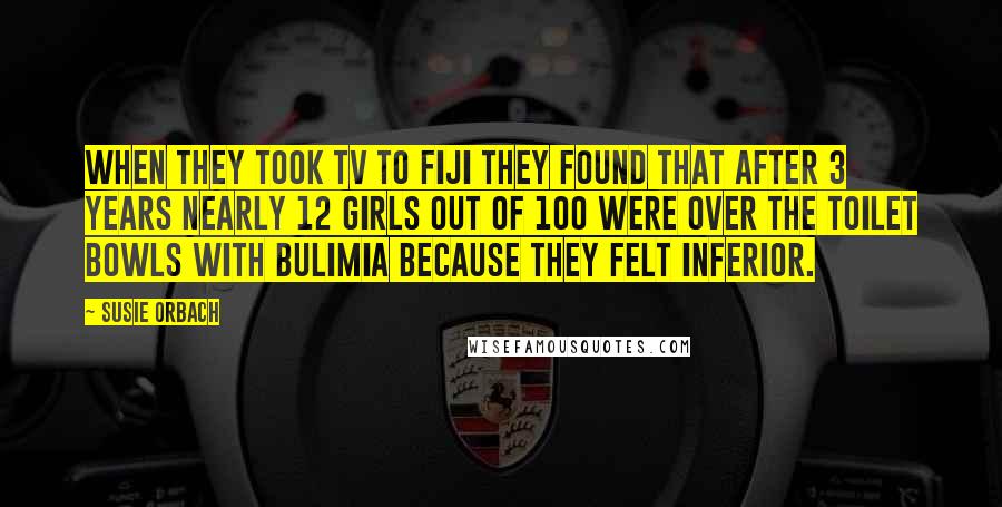 Susie Orbach Quotes: When they took TV to Fiji they found that after 3 years nearly 12 girls out of 100 were over the toilet bowls with bulimia because they felt inferior.