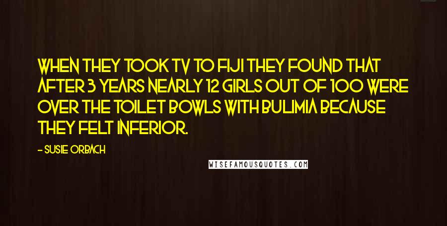 Susie Orbach Quotes: When they took TV to Fiji they found that after 3 years nearly 12 girls out of 100 were over the toilet bowls with bulimia because they felt inferior.