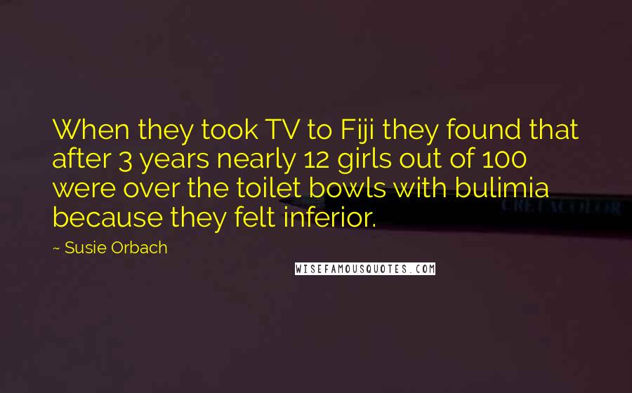 Susie Orbach Quotes: When they took TV to Fiji they found that after 3 years nearly 12 girls out of 100 were over the toilet bowls with bulimia because they felt inferior.