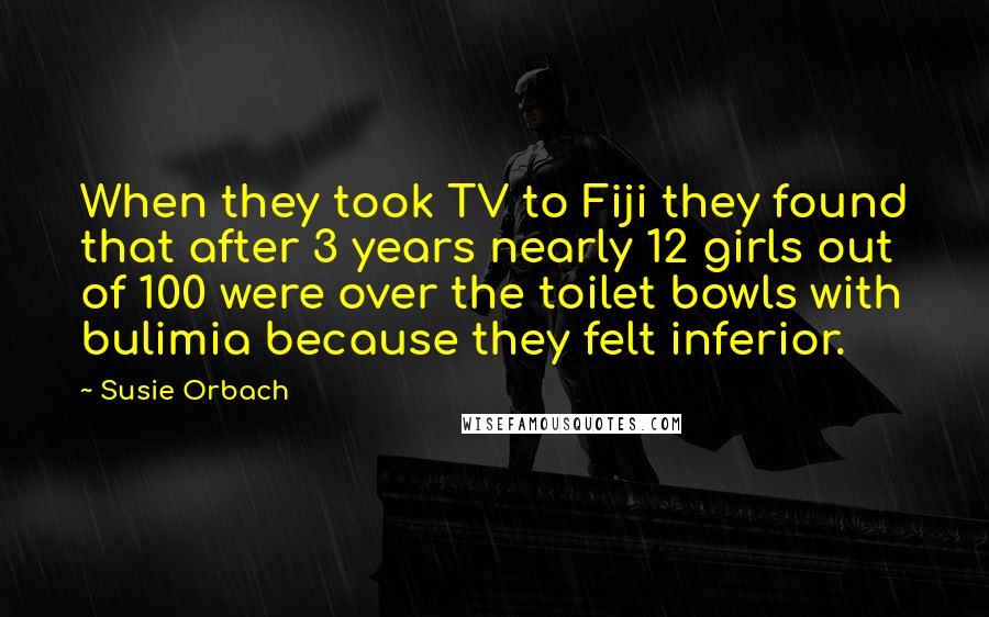 Susie Orbach Quotes: When they took TV to Fiji they found that after 3 years nearly 12 girls out of 100 were over the toilet bowls with bulimia because they felt inferior.