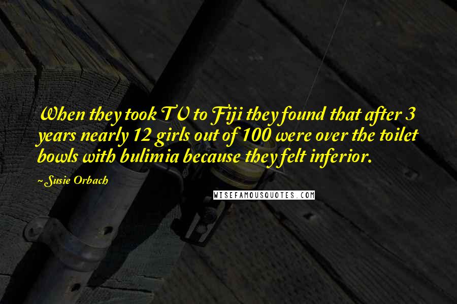 Susie Orbach Quotes: When they took TV to Fiji they found that after 3 years nearly 12 girls out of 100 were over the toilet bowls with bulimia because they felt inferior.