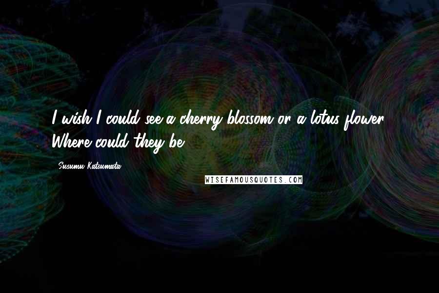 Susumu Katsumata Quotes: I wish I could see a cherry blossom or a lotus flower. Where could they be?