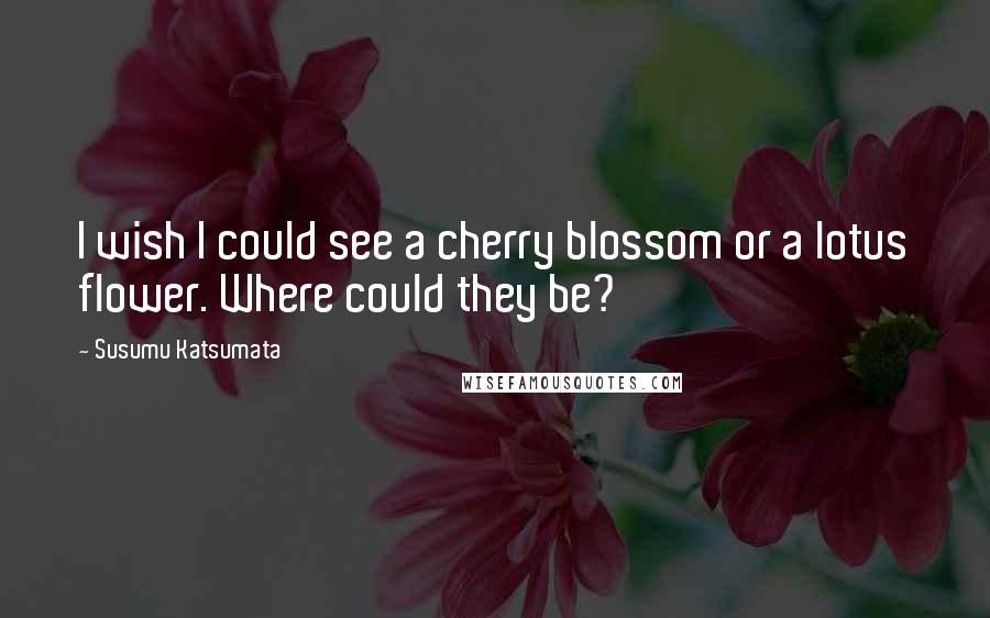 Susumu Katsumata Quotes: I wish I could see a cherry blossom or a lotus flower. Where could they be?