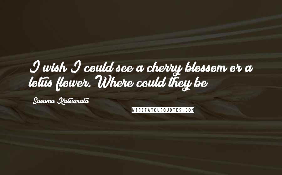 Susumu Katsumata Quotes: I wish I could see a cherry blossom or a lotus flower. Where could they be?