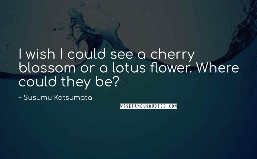 Susumu Katsumata Quotes: I wish I could see a cherry blossom or a lotus flower. Where could they be?