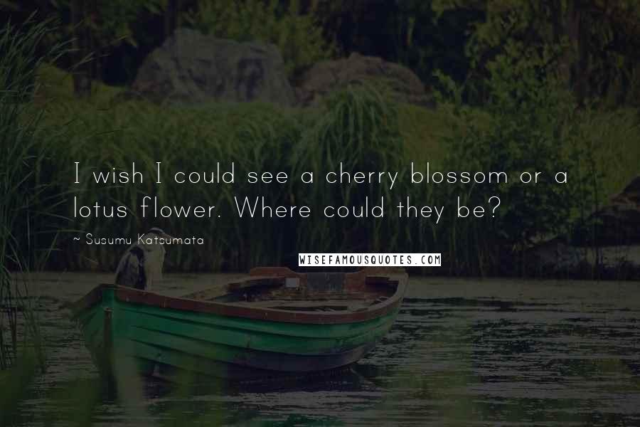 Susumu Katsumata Quotes: I wish I could see a cherry blossom or a lotus flower. Where could they be?