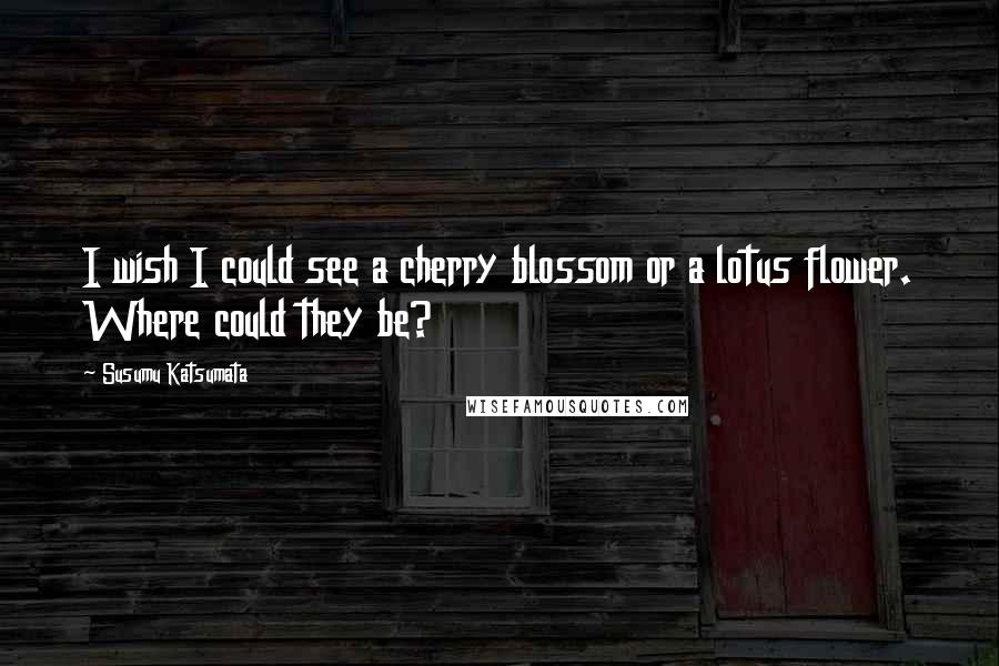 Susumu Katsumata Quotes: I wish I could see a cherry blossom or a lotus flower. Where could they be?