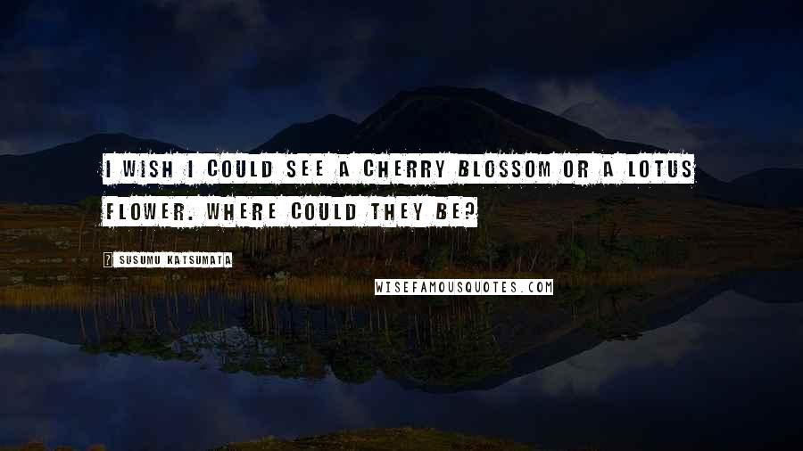 Susumu Katsumata Quotes: I wish I could see a cherry blossom or a lotus flower. Where could they be?