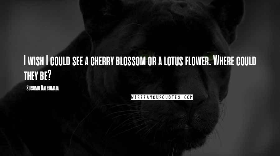 Susumu Katsumata Quotes: I wish I could see a cherry blossom or a lotus flower. Where could they be?