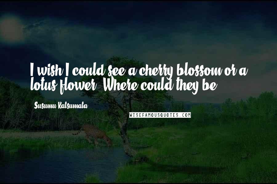 Susumu Katsumata Quotes: I wish I could see a cherry blossom or a lotus flower. Where could they be?