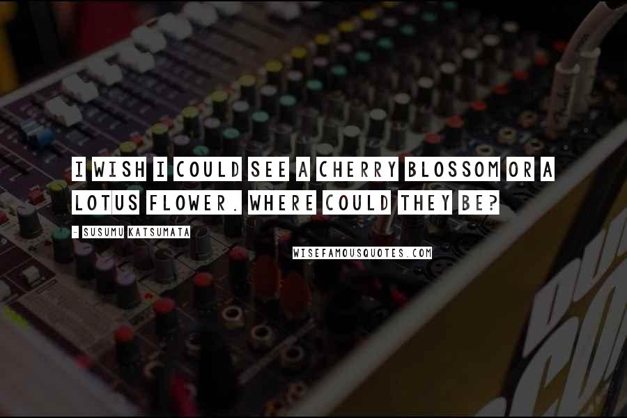 Susumu Katsumata Quotes: I wish I could see a cherry blossom or a lotus flower. Where could they be?