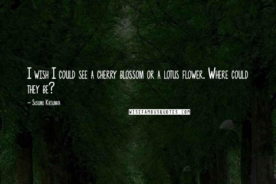 Susumu Katsumata Quotes: I wish I could see a cherry blossom or a lotus flower. Where could they be?