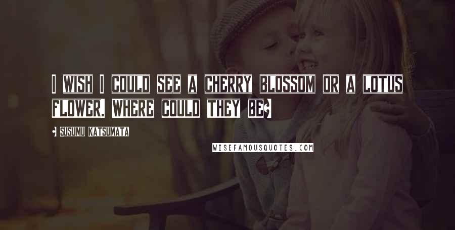 Susumu Katsumata Quotes: I wish I could see a cherry blossom or a lotus flower. Where could they be?