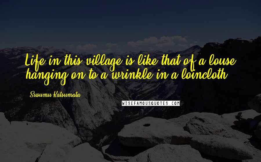 Susumu Katsumata Quotes: Life in this village is like that of a louse hanging on to a wrinkle in a loincloth.
