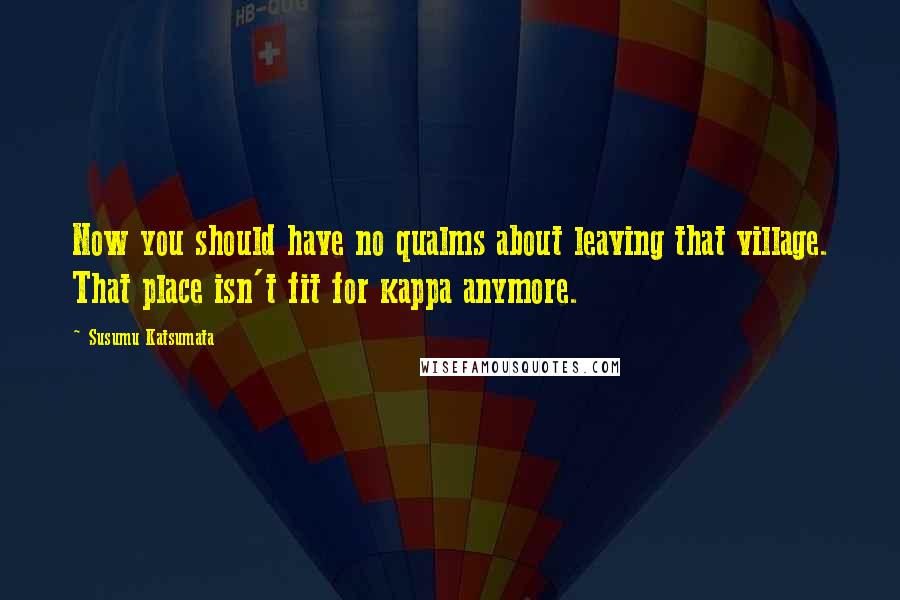 Susumu Katsumata Quotes: Now you should have no qualms about leaving that village. That place isn't fit for kappa anymore.