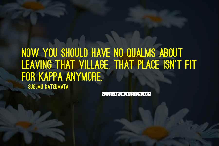 Susumu Katsumata Quotes: Now you should have no qualms about leaving that village. That place isn't fit for kappa anymore.