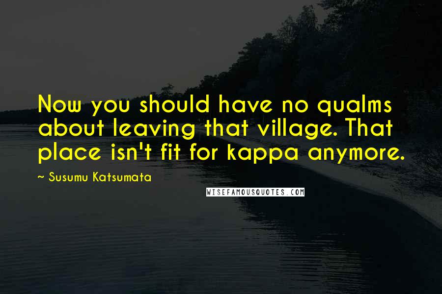 Susumu Katsumata Quotes: Now you should have no qualms about leaving that village. That place isn't fit for kappa anymore.