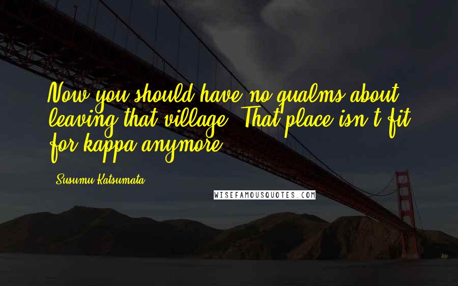 Susumu Katsumata Quotes: Now you should have no qualms about leaving that village. That place isn't fit for kappa anymore.