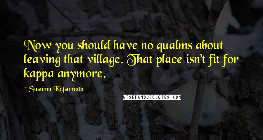 Susumu Katsumata Quotes: Now you should have no qualms about leaving that village. That place isn't fit for kappa anymore.