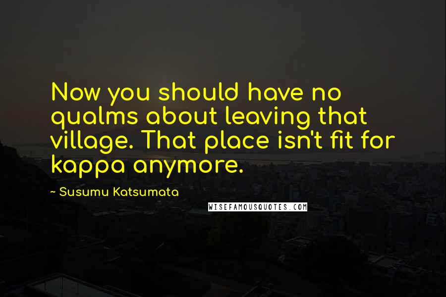 Susumu Katsumata Quotes: Now you should have no qualms about leaving that village. That place isn't fit for kappa anymore.