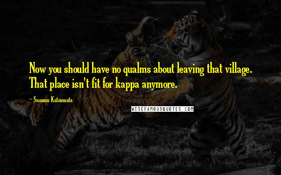 Susumu Katsumata Quotes: Now you should have no qualms about leaving that village. That place isn't fit for kappa anymore.