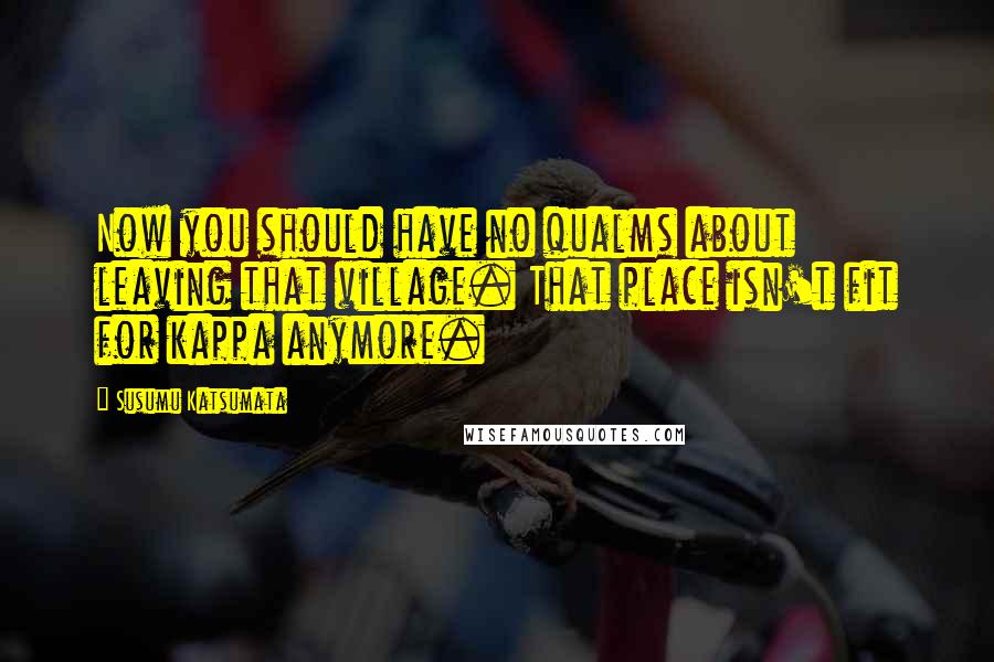 Susumu Katsumata Quotes: Now you should have no qualms about leaving that village. That place isn't fit for kappa anymore.