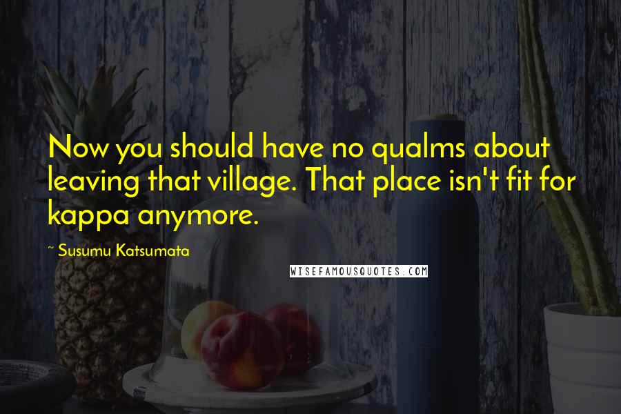Susumu Katsumata Quotes: Now you should have no qualms about leaving that village. That place isn't fit for kappa anymore.